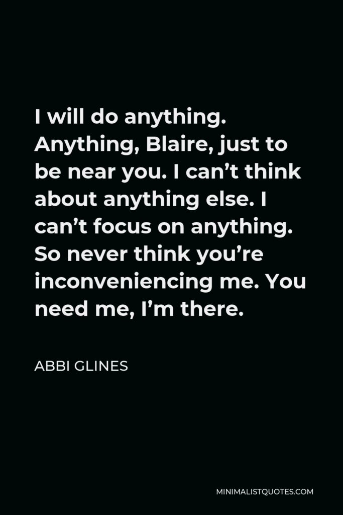 Abbi Glines Quote - I will do anything. Anything, Blaire, just to be near you. I can’t think about anything else. I can’t focus on anything. So never think you’re inconveniencing me. You need me, I’m there.