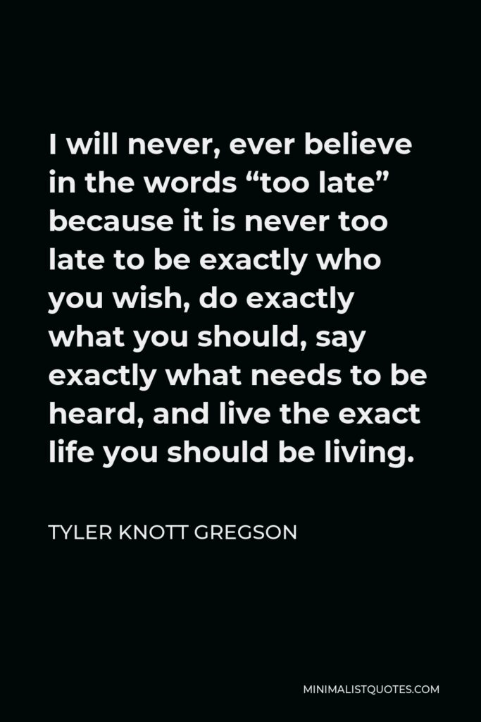 Tyler Knott Gregson Quote - I will never, ever believe in the words “too late” because it is never too late to be exactly who you wish, do exactly what you should, say exactly what needs to be heard, and live the exact life you should be living.