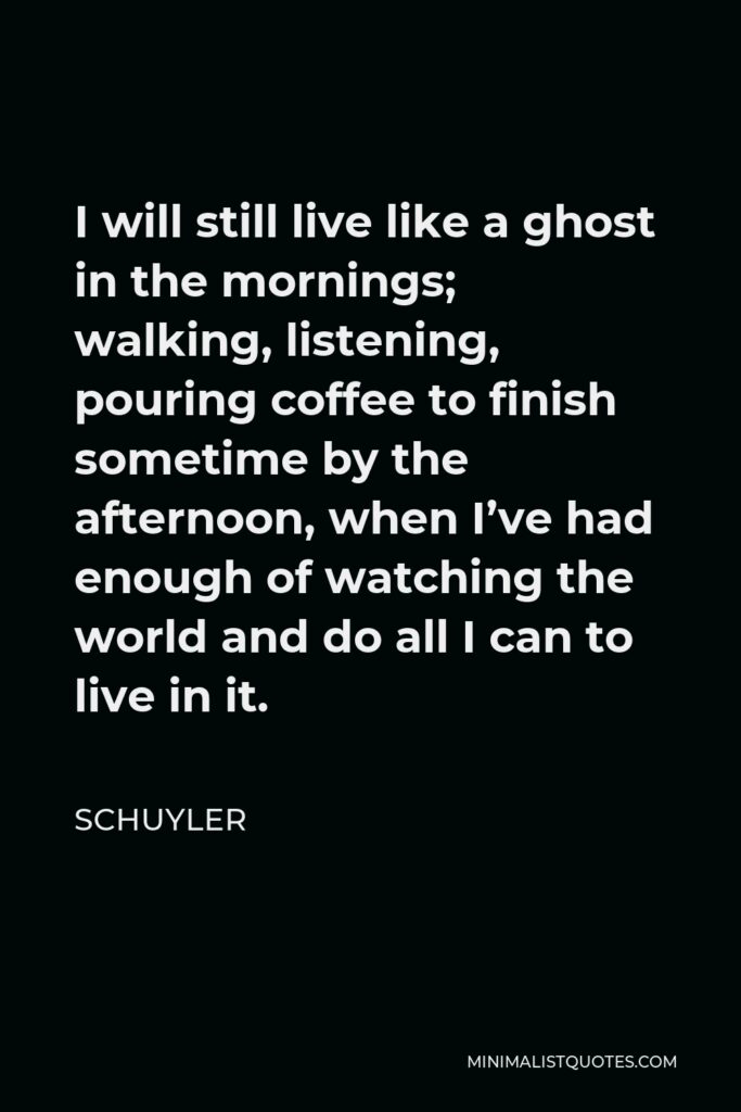 Schuyler Quote - I will still live like a ghost in the mornings; walking, listening, pouring coffee to finish sometime by the afternoon, when I’ve had enough of watching the world and do all I can to live in it.