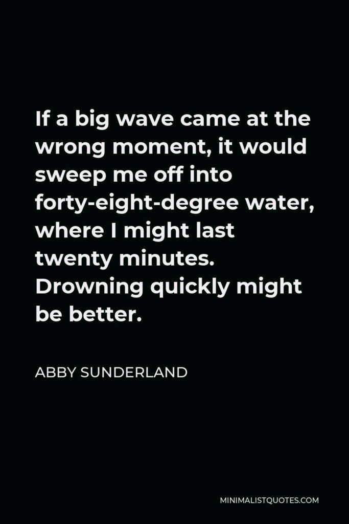Abby Sunderland Quote - If a big wave came at the wrong moment, it would sweep me off into forty-eight-degree water, where I might last twenty minutes. Drowning quickly might be better.