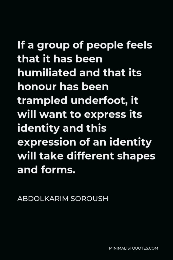 Abdolkarim Soroush Quote - If a group of people feels that it has been humiliated and that its honour has been trampled underfoot, it will want to express its identity and this expression of an identity will take different shapes and forms.