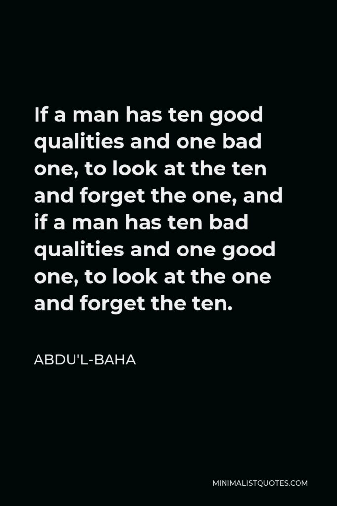 Abdu'l-Baha Quote - If a man has ten good qualities and one bad one, to look at the ten and forget the one, and if a man has ten bad qualities and one good one, to look at the one and forget the ten.