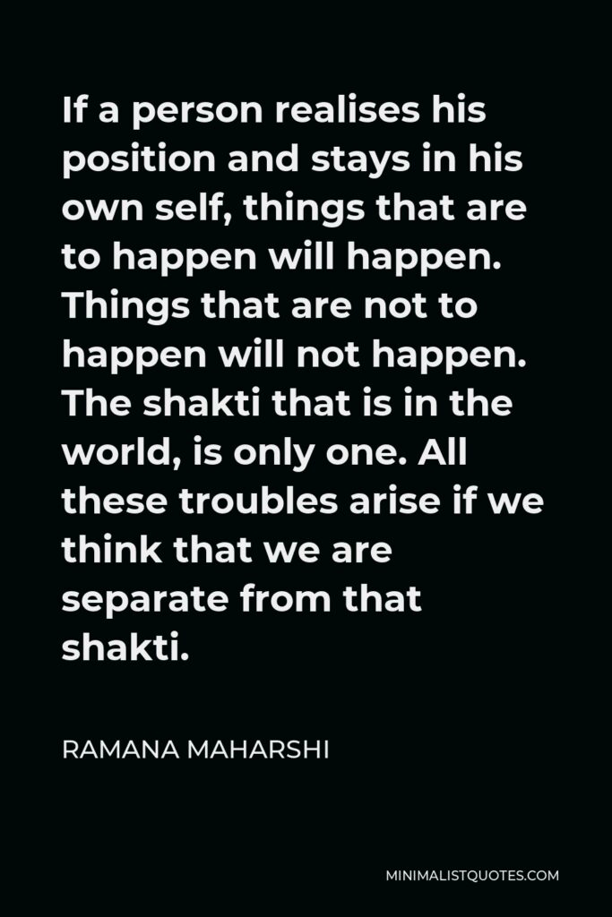 Ramana Maharshi Quote - If a person realises his position and stays in his own self, things that are to happen will happen. Things that are not to happen will not happen. The shakti that is in the world, is only one. All these troubles arise if we think that we are separate from that shakti.