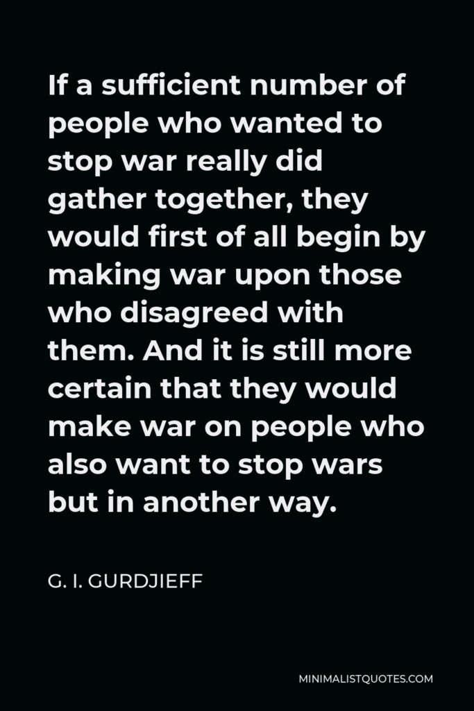 G. I. Gurdjieff Quote - If a sufficient number of people who wanted to stop war really did gather together, they would first of all begin by making war upon those who disagreed with them. And it is still more certain that they would make war on people who also want to stop wars but in another way.