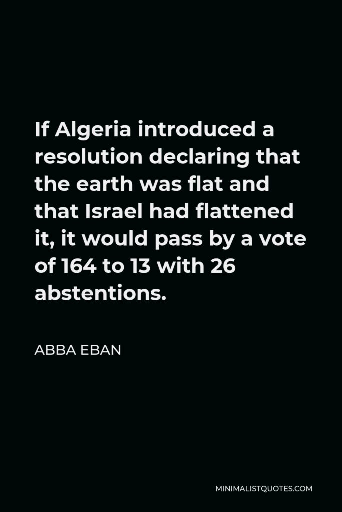 Abba Eban Quote - If Algeria introduced a resolution declaring that the earth was flat and that Israel had flattened it, it would pass by a vote of 164 to 13 with 26 abstentions.