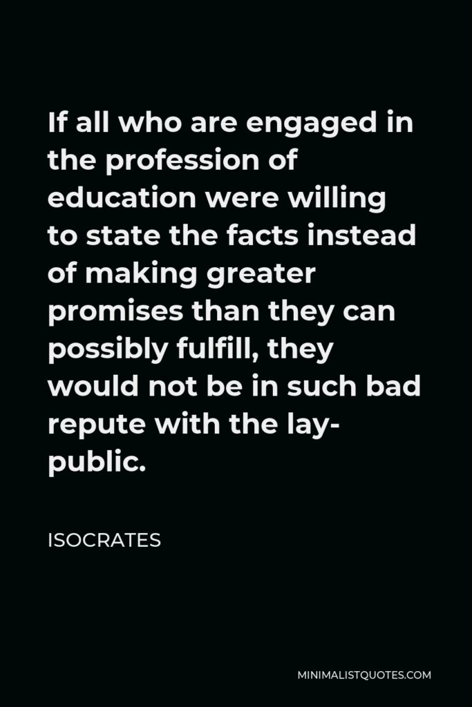 Isocrates Quote - If all who are engaged in the profession of education were willing to state the facts instead of making greater promises than they can possibly fulfill, they would not be in such bad repute with the lay- public.
