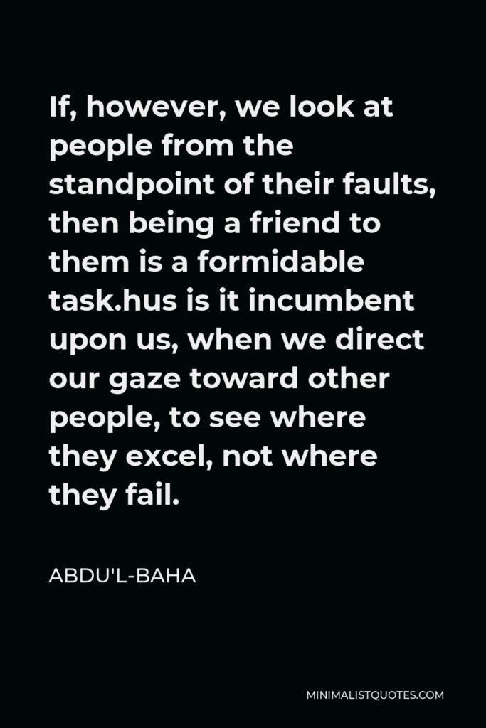 Abdu'l-Baha Quote - If, however, we look at people from the standpoint of their faults, then being a friend to them is a formidable task.hus is it incumbent upon us, when we direct our gaze toward other people, to see where they excel, not where they fail.