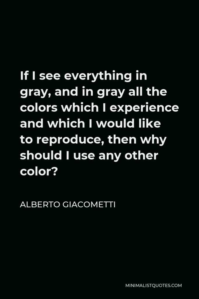 Alberto Giacometti Quote - If I see everything in gray, and in gray all the colors which I experience and which I would like to reproduce, then why should I use any other color?
