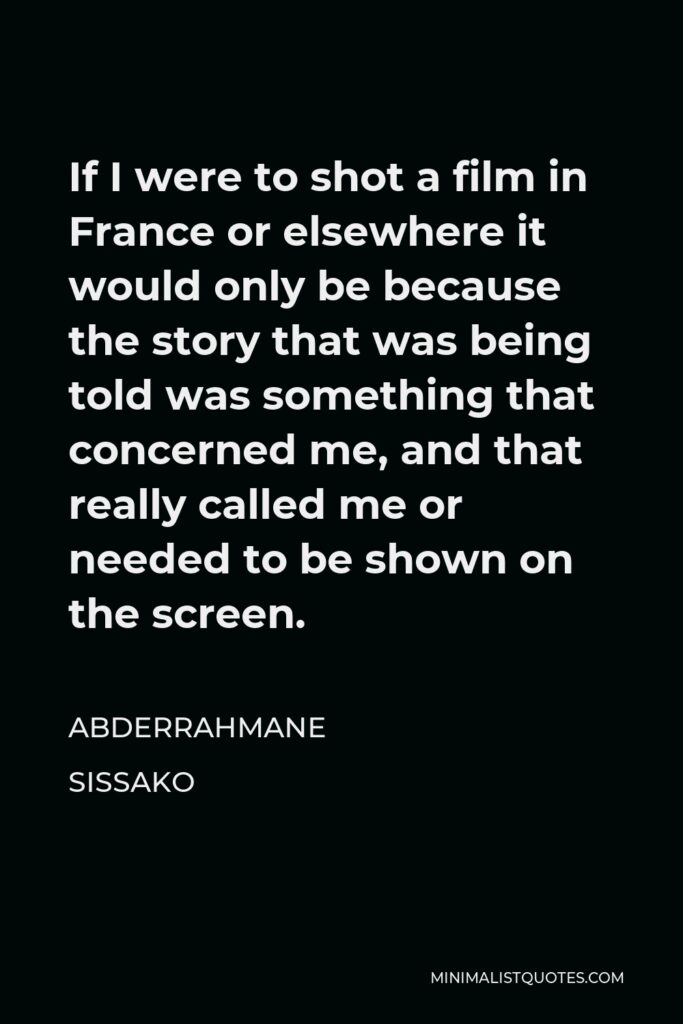 Abderrahmane Sissako Quote - If I were to shot a film in France or elsewhere it would only be because the story that was being told was something that concerned me, and that really called me or needed to be shown on the screen.