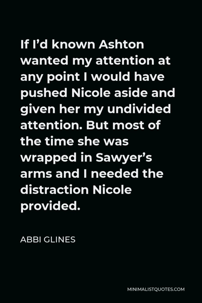 Abbi Glines Quote - If I’d known Ashton wanted my attention at any point I would have pushed Nicole aside and given her my undivided attention. But most of the time she was wrapped in Sawyer’s arms and I needed the distraction Nicole provided.