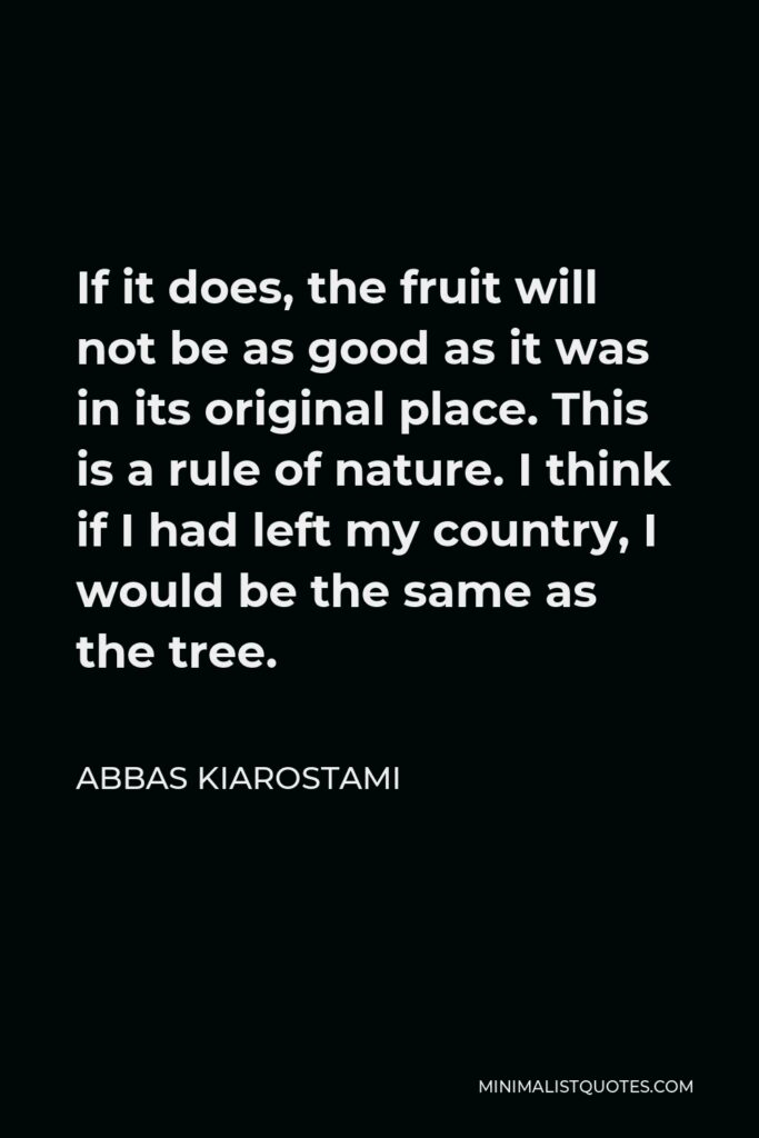 Abbas Kiarostami Quote - If it does, the fruit will not be as good as it was in its original place. This is a rule of nature. I think if I had left my country, I would be the same as the tree.