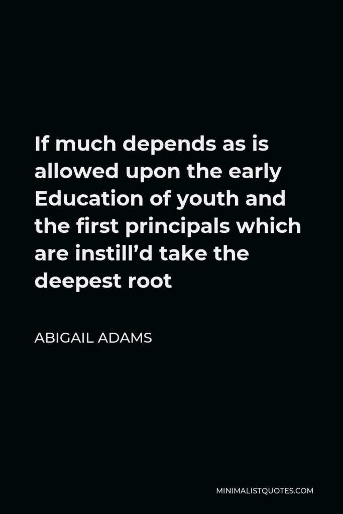 Abigail Adams Quote - If much depends as is allowed upon the early Education of youth and the first principals which are instill’d take the deepest root