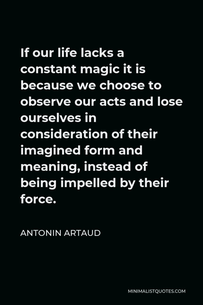Antonin Artaud Quote - If our life lacks a constant magic it is because we choose to observe our acts and lose ourselves in consideration of their imagined form and meaning, instead of being impelled by their force.