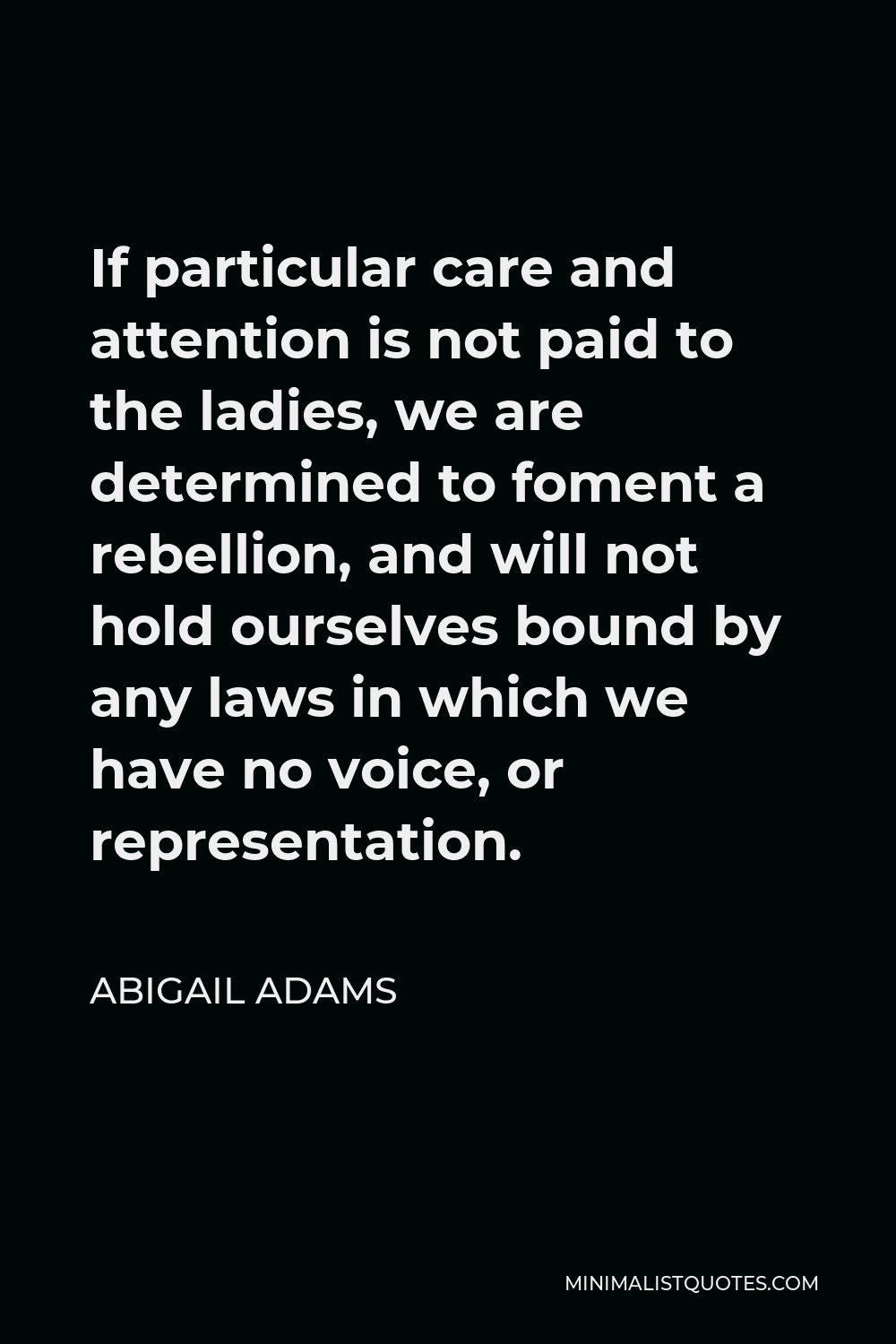 Abigail Adams Quote - If particular care and attention is not paid to the ladies, we are determined to foment a rebellion, and will not hold ourselves bound by any laws in which we have no voice, or representation.