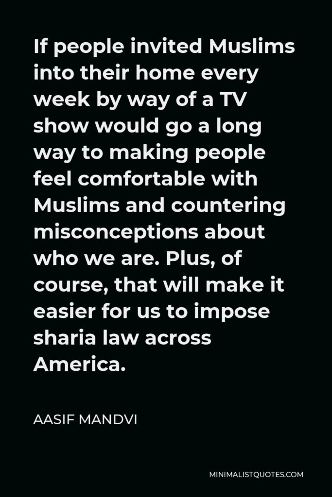 Aasif Mandvi Quote - If people invited Muslims into their home every week by way of a TV show would go a long way to making people feel comfortable with Muslims and countering misconceptions about who we are. Plus, of course, that will make it easier for us to impose sharia law across America.