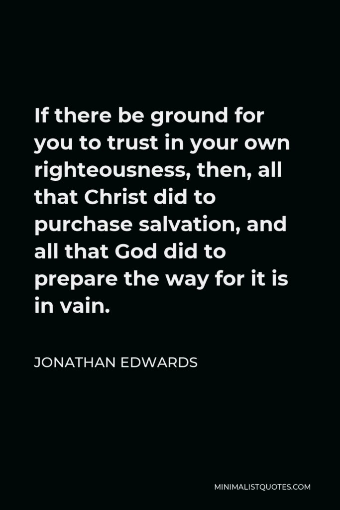 Jonathan Edwards Quote - If there be ground for you to trust in your own righteousness, then, all that Christ did to purchase salvation, and all that God did to prepare the way for it is in vain.