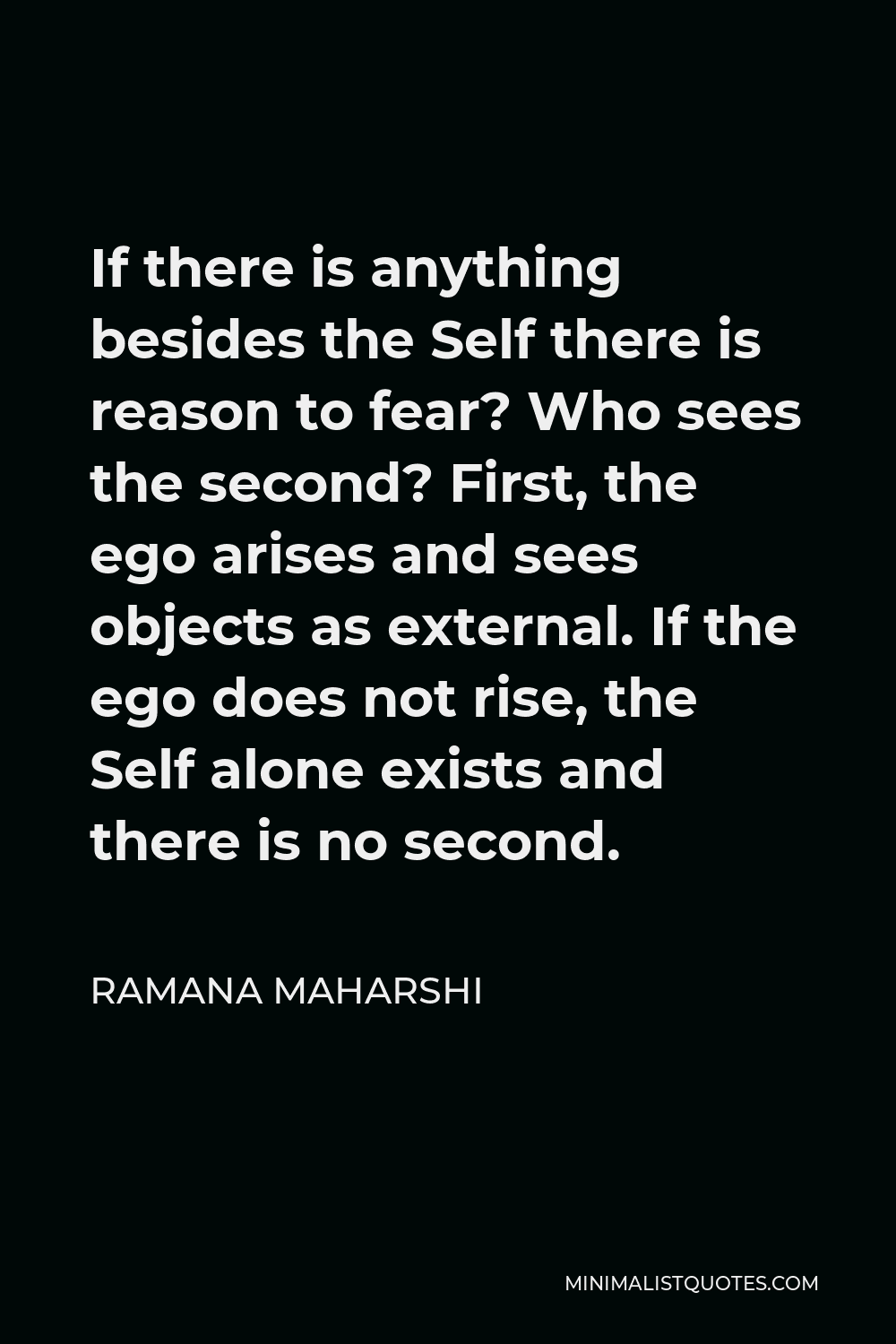 Ramana Maharshi Quote - If there is anything besides the Self there is reason to fear? Who sees the second? First, the ego arises and sees objects as external. If the ego does not rise, the Self alone exists and there is no second.