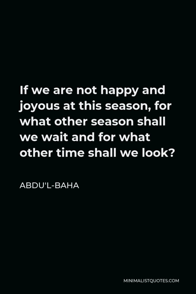 Abdu'l-Baha Quote - If we are not happy and joyous at this season, for what other season shall we wait and for what other time shall we look?