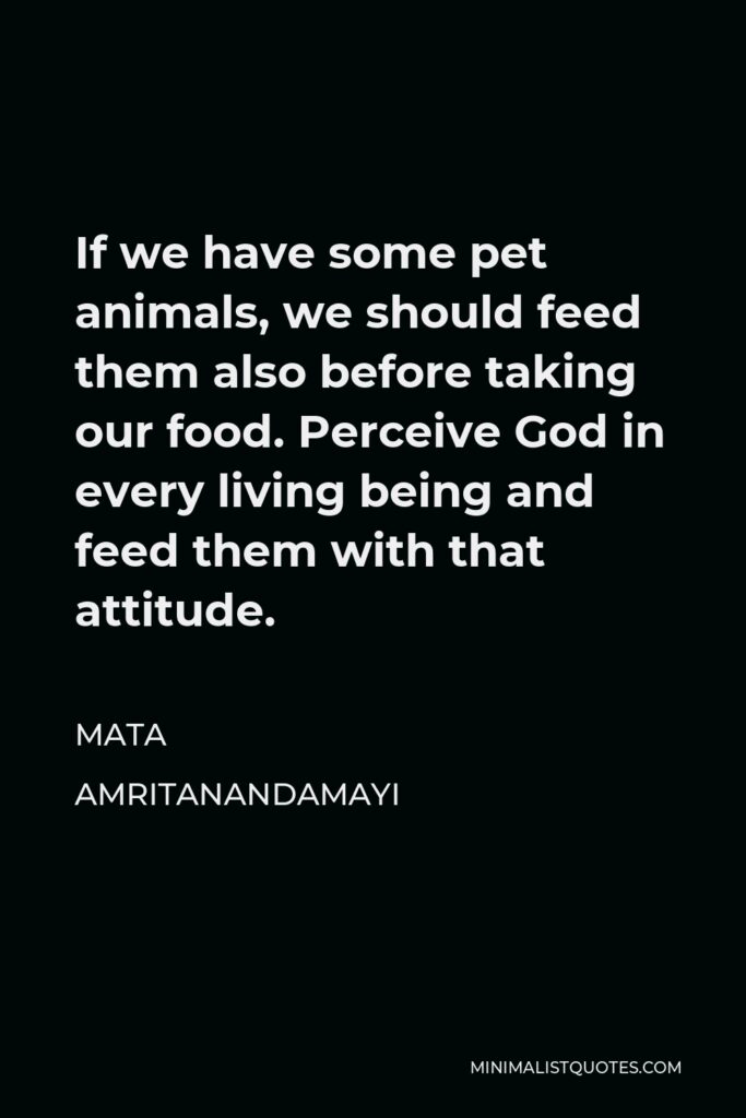 Mata Amritanandamayi Quote - If we have some pet animals, we should feed them also before taking our food. Perceive God in every living being and feed them with that attitude.