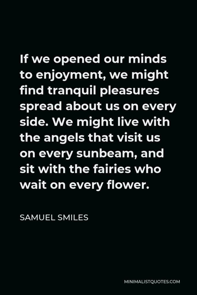 Samuel Smiles Quote - If we opened our minds to enjoyment, we might find tranquil pleasures spread about us on every side. We might live with the angels that visit us on every sunbeam, and sit with the fairies who wait on every flower.