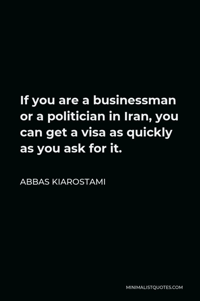 Abbas Kiarostami Quote - If you are a businessman or a politician in Iran, you can get a visa as quickly as you ask for it.