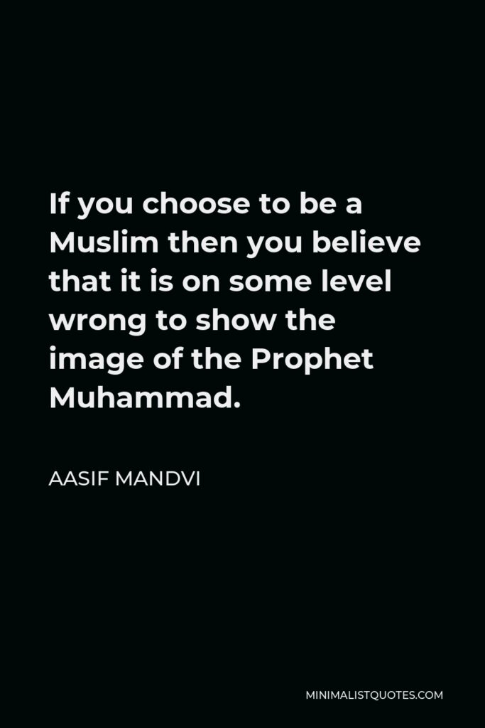 Aasif Mandvi Quote - If you choose to be a Muslim then you believe that it is on some level wrong to show the image of the Prophet Muhammad.