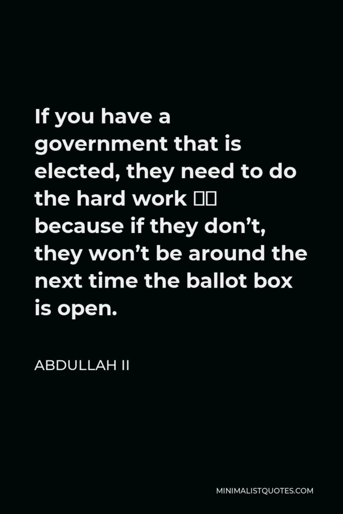 Abdullah II Quote - If you have a government that is elected, they need to do the hard work – because if they don’t, they won’t be around the next time the ballot box is open.