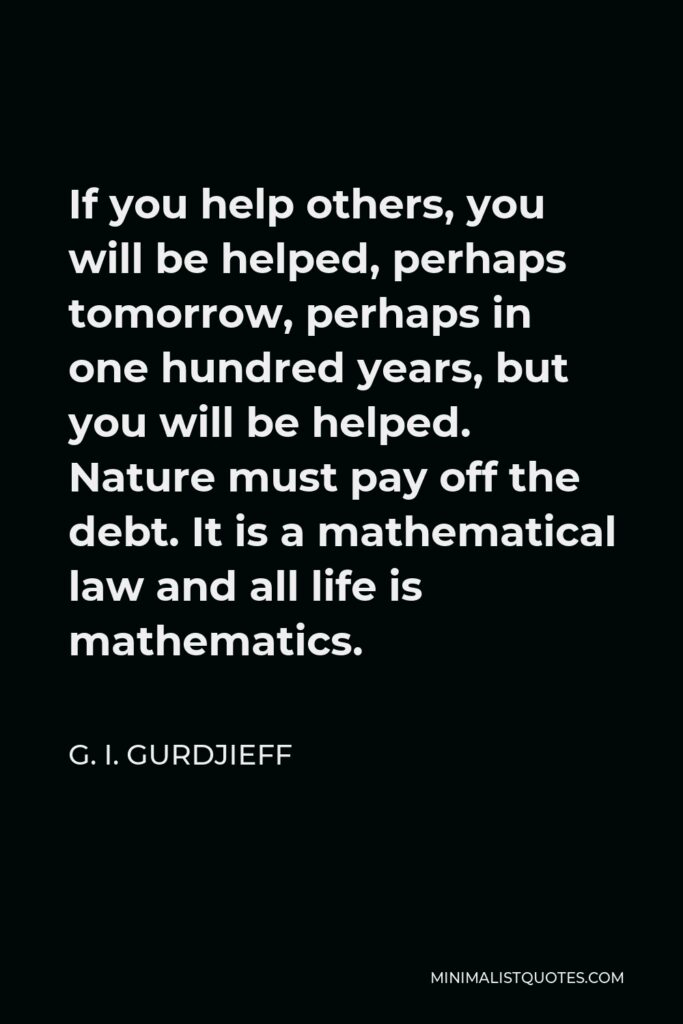 G. I. Gurdjieff Quote - If you help others, you will be helped, perhaps tomorrow, perhaps in one hundred years, but you will be helped. Nature must pay off the debt. It is a mathematical law and all life is mathematics.