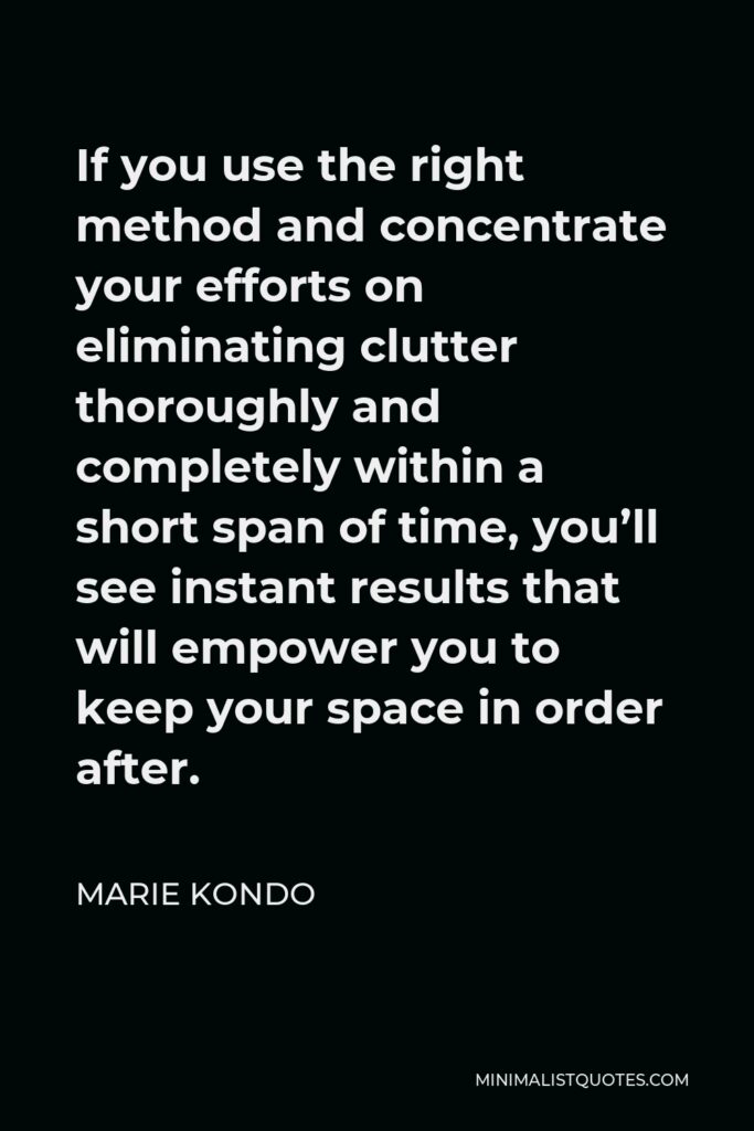 Marie Kondo Quote - If you use the right method and concentrate your efforts on eliminating clutter thoroughly and completely within a short span of time, you’ll see instant results that will empower you to keep your space in order after.