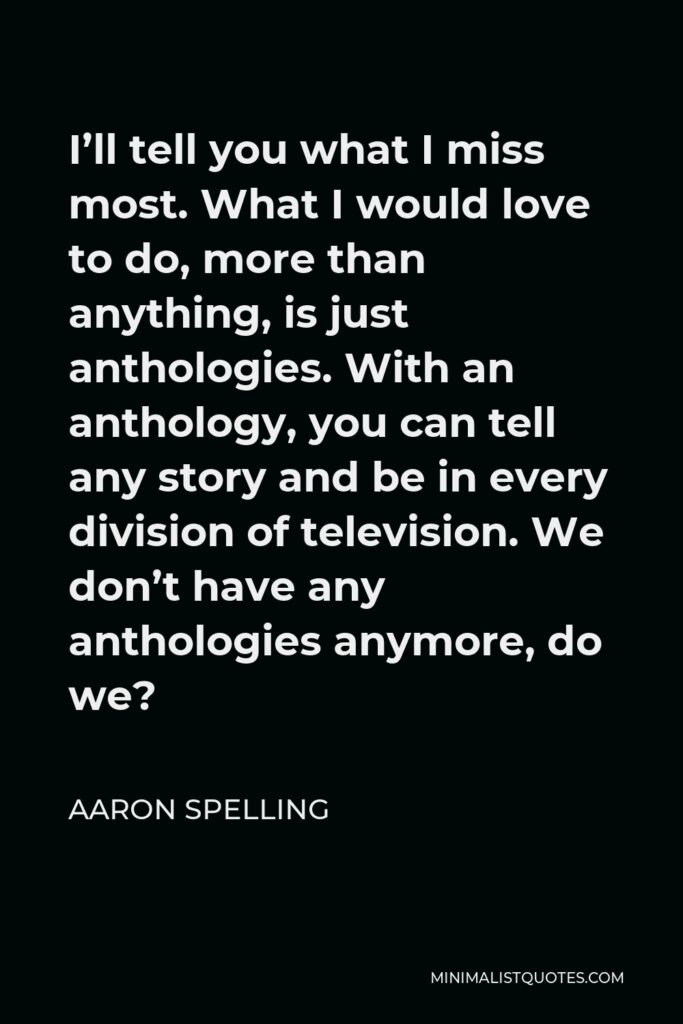 Aaron Spelling Quote - I’ll tell you what I miss most. What I would love to do, more than anything, is just anthologies. With an anthology, you can tell any story and be in every division of television. We don’t have any anthologies anymore, do we?