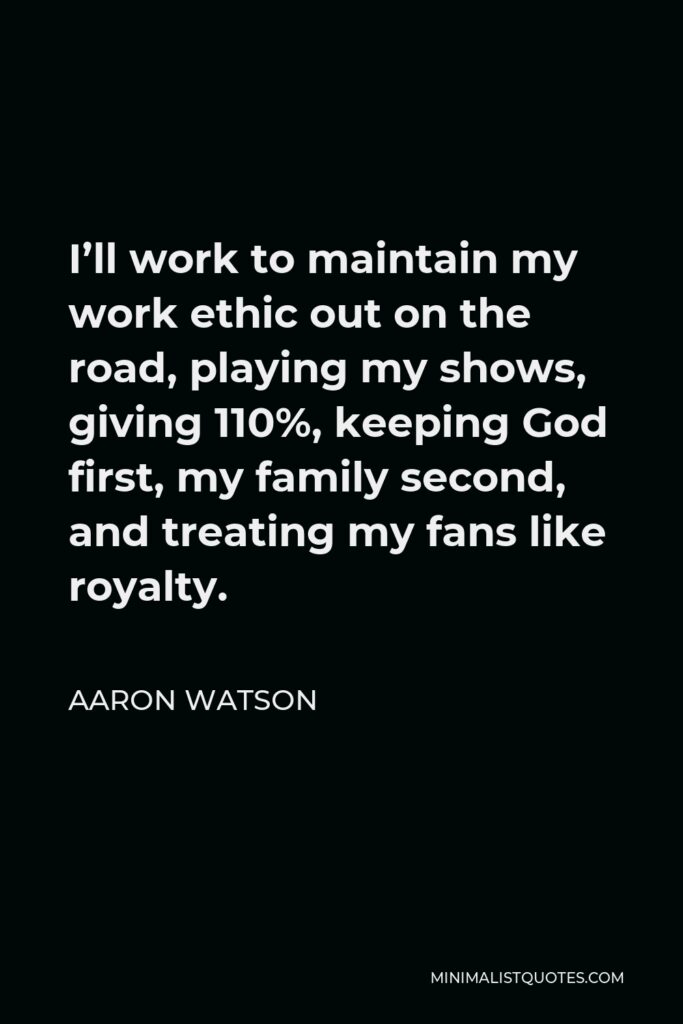 Aaron Watson Quote - I’ll work to maintain my work ethic out on the road, playing my shows, giving 110%, keeping God first, my family second, and treating my fans like royalty.