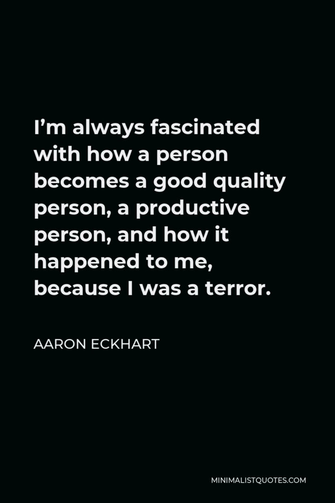 Aaron Eckhart Quote - I’m always fascinated with how a person becomes a good quality person, a productive person, and how it happened to me, because I was a terror.