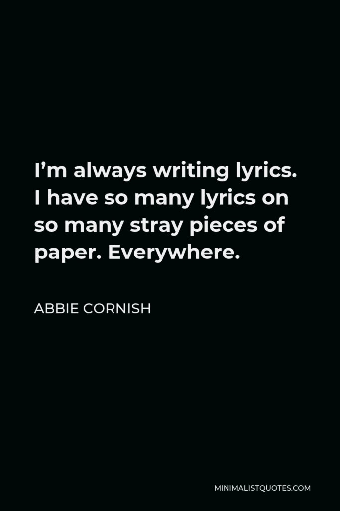 Abbie Cornish Quote - I’m always writing lyrics. I have so many lyrics on so many stray pieces of paper. Everywhere.