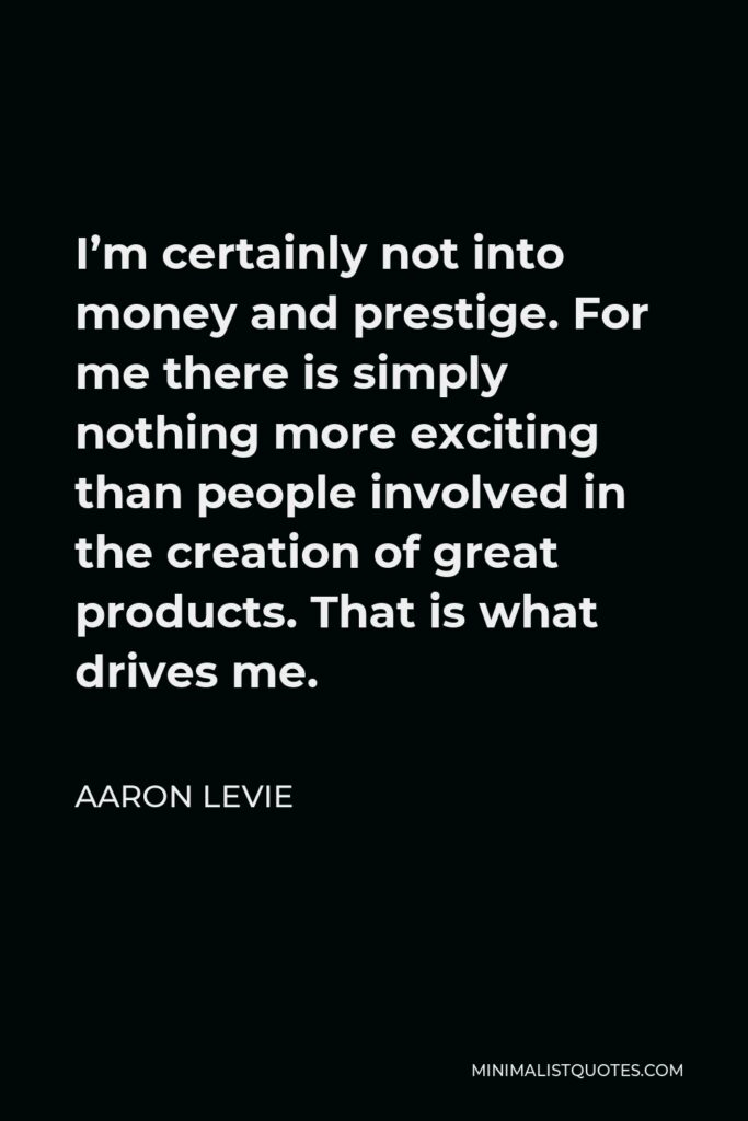 Aaron Levie Quote - I’m certainly not into money and prestige. For me there is simply nothing more exciting than people involved in the creation of great products. That is what drives me.