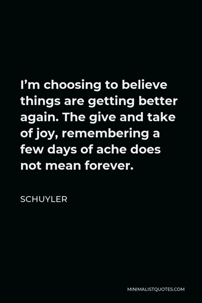 Schuyler Quote - I’m choosing to believe things are getting better again. The give and take of joy, remembering a few days of ache does not mean forever.