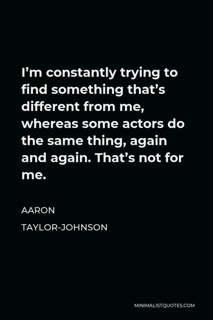 Aaron Taylor-Johnson Quote - I’m constantly trying to find something that’s different from me, whereas some actors do the same thing, again and again. That’s not for me.