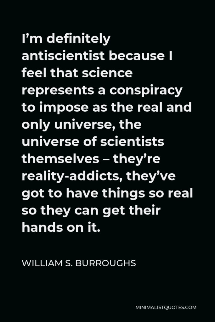 William S. Burroughs Quote - I’m definitely antiscientist because I feel that science represents a conspiracy to impose as the real and only universe, the universe of scientists themselves – they’re reality-addicts, they’ve got to have things so real so they can get their hands on it.
