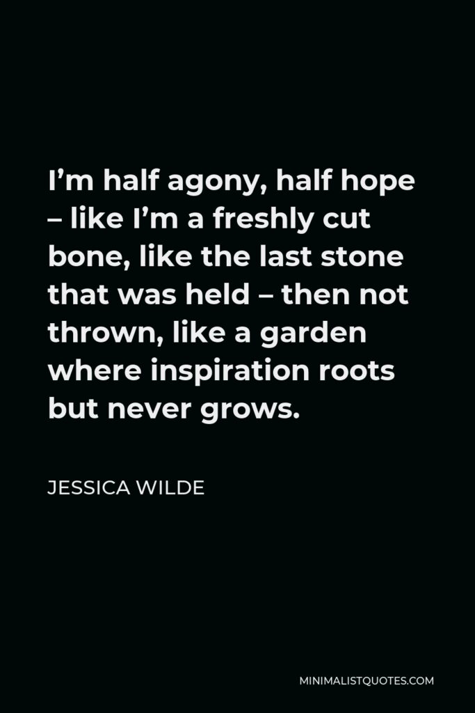 Jessica Wilde Quote - I’m half agony, half hope – like I’m a freshly cut bone, like the last stone that was held – then not thrown, like a garden where inspiration roots but never grows.