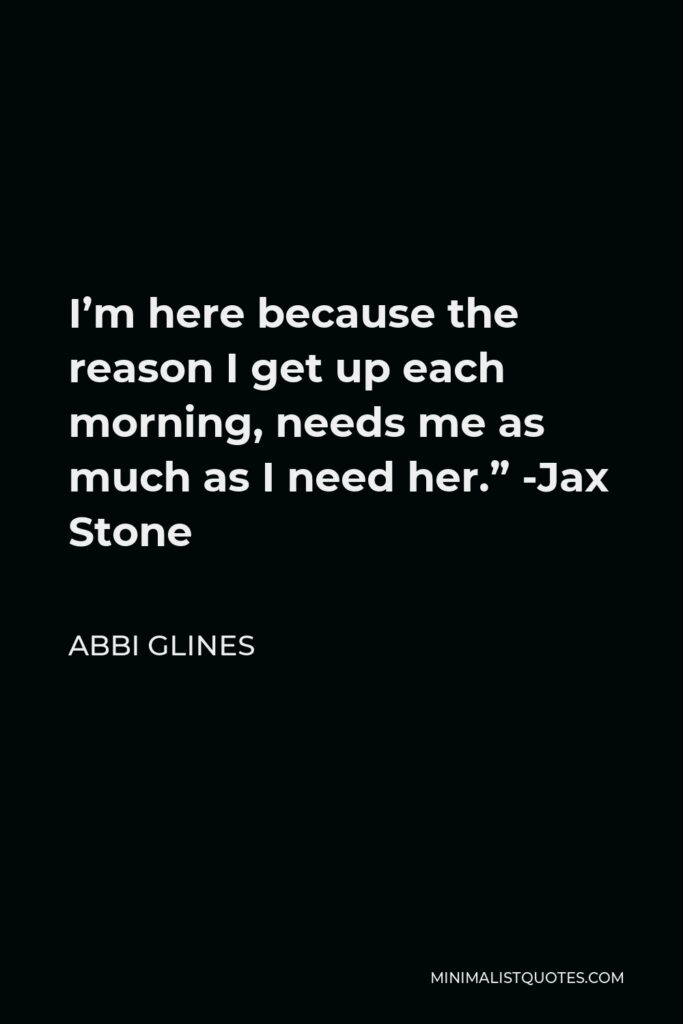 Abbi Glines Quote - I’m here because the reason I get up each morning, needs me as much as I need her.” -Jax Stone