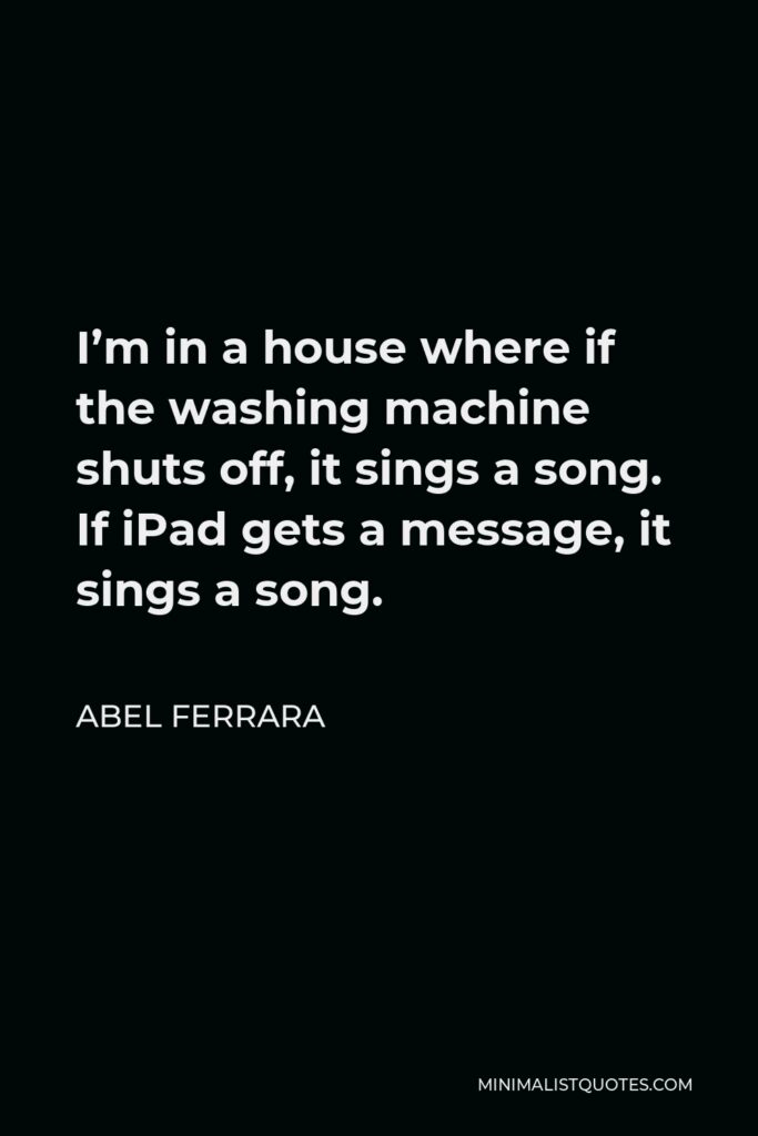 Abel Ferrara Quote - I’m in a house where if the washing machine shuts off, it sings a song. If iPad gets a message, it sings a song.