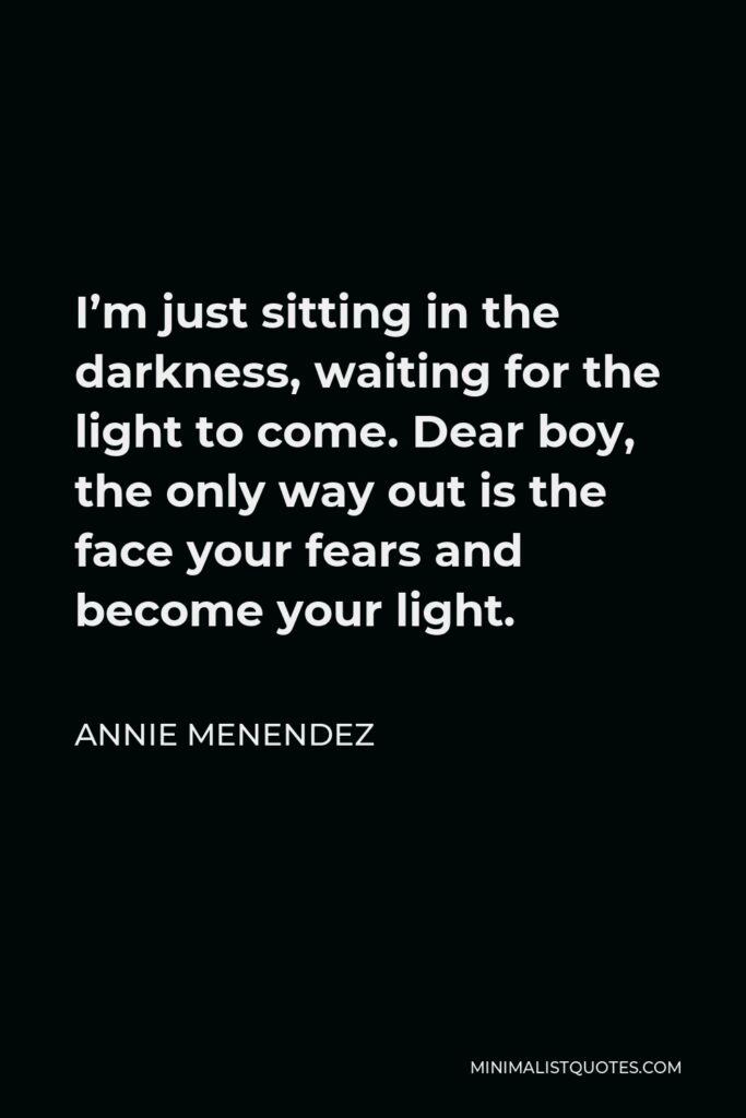 Annie Menendez Quote - I’m just sitting in the darkness, waiting for the light to come. Dear boy, the only way out is the face your fears and become your light.