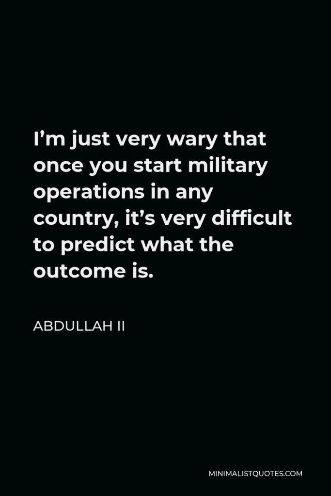 Abdullah II Quote - I’m just very wary that once you start military operations in any country, it’s very difficult to predict what the outcome is.
