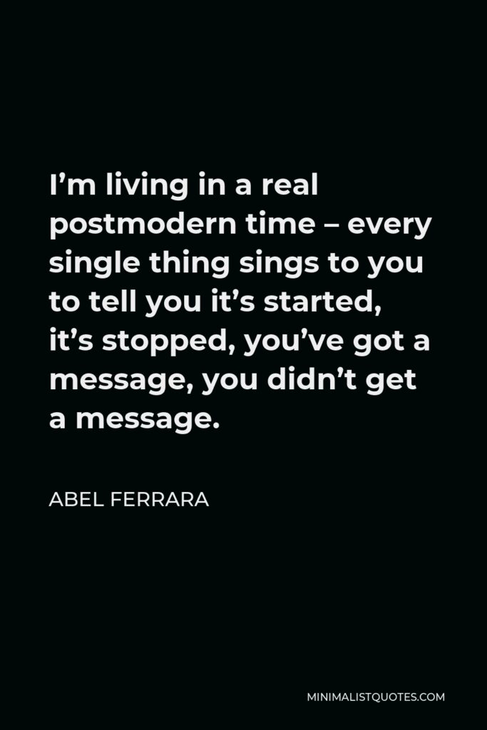 Abel Ferrara Quote - I’m living in a real postmodern time – every single thing sings to you to tell you it’s started, it’s stopped, you’ve got a message, you didn’t get a message.