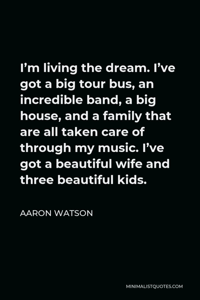 Aaron Watson Quote - I’m living the dream. I’ve got a big tour bus, an incredible band, a big house, and a family that are all taken care of through my music. I’ve got a beautiful wife and three beautiful kids.