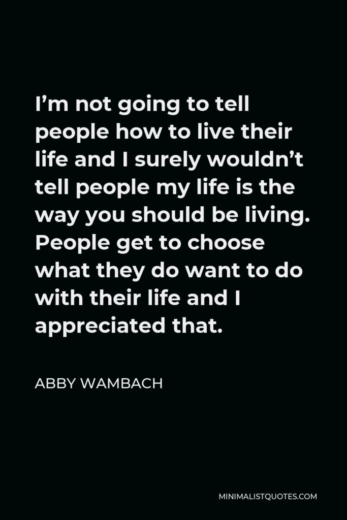 Abby Wambach Quote - I’m not going to tell people how to live their life and I surely wouldn’t tell people my life is the way you should be living. People get to choose what they do want to do with their life and I appreciated that.