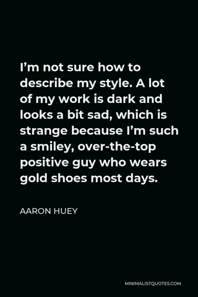 Aaron Huey Quote - I’m not sure how to describe my style. A lot of my work is dark and looks a bit sad, which is strange because I’m such a smiley, over-the-top positive guy who wears gold shoes most days.