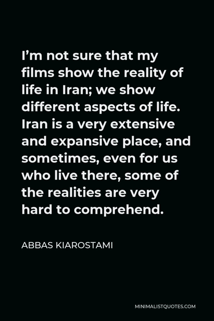 Abbas Kiarostami Quote - I’m not sure that my films show the reality of life in Iran; we show different aspects of life. Iran is a very extensive and expansive place, and sometimes, even for us who live there, some of the realities are very hard to comprehend.
