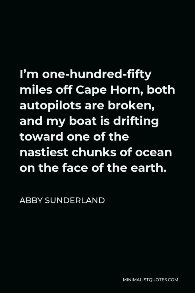 Abby Sunderland Quote - I’m one-hundred-fifty miles off Cape Horn, both autopilots are broken, and my boat is drifting toward one of the nastiest chunks of ocean on the face of the earth.