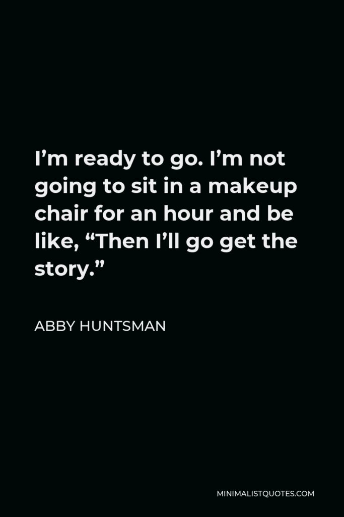 Abby Huntsman Quote - I’m ready to go. I’m not going to sit in a makeup chair for an hour and be like, “Then I’ll go get the story.”