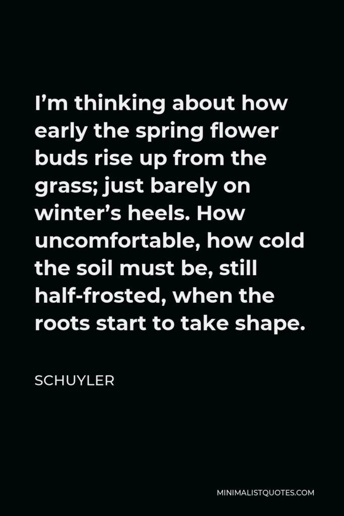 Schuyler Quote - I’m thinking about how early the spring flower buds rise up from the grass; just barely on winter’s heels. How uncomfortable, how cold the soil must be, still half-frosted, when the roots start to take shape.